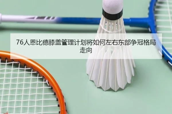76人恩比德膝盖管理计划将如何左右东部争冠格局走向
