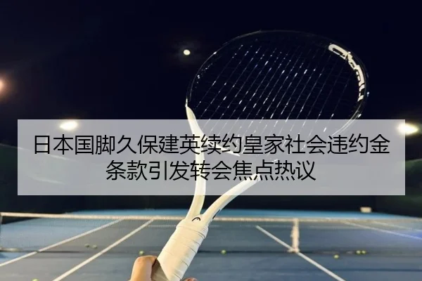 日本国脚久保建英续约皇家社会违约金条款引发转会焦点热议